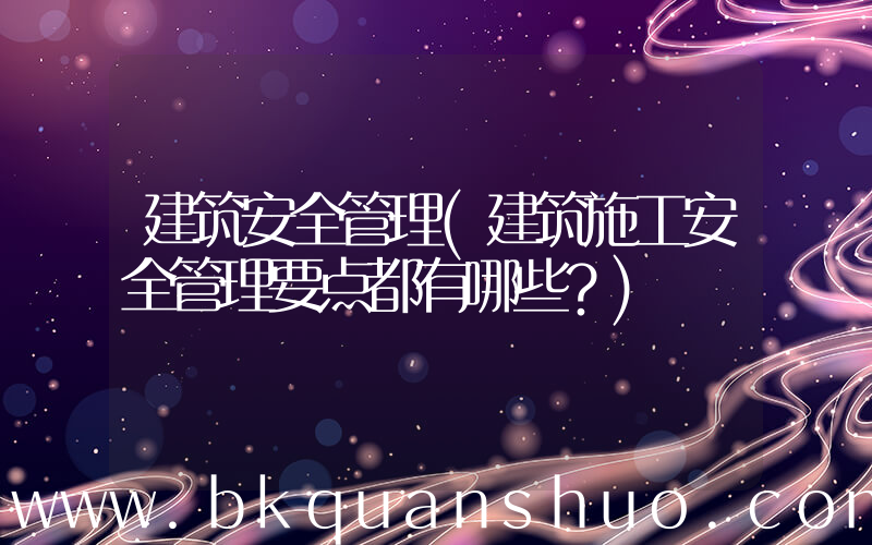 建筑安全管理(建筑施工安全管理要点都有哪些？)