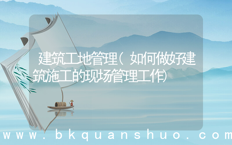 建筑工地管理(如何做好建筑施工的现场管理工作)