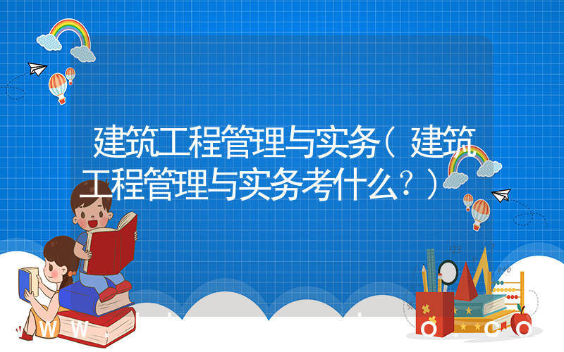 建筑工程管理与实务(建筑工程管理与实务考什么？)