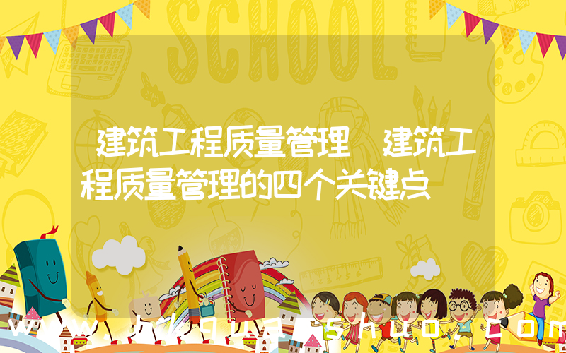 建筑工程质量管理(建筑工程质量管理的四个关键点)
