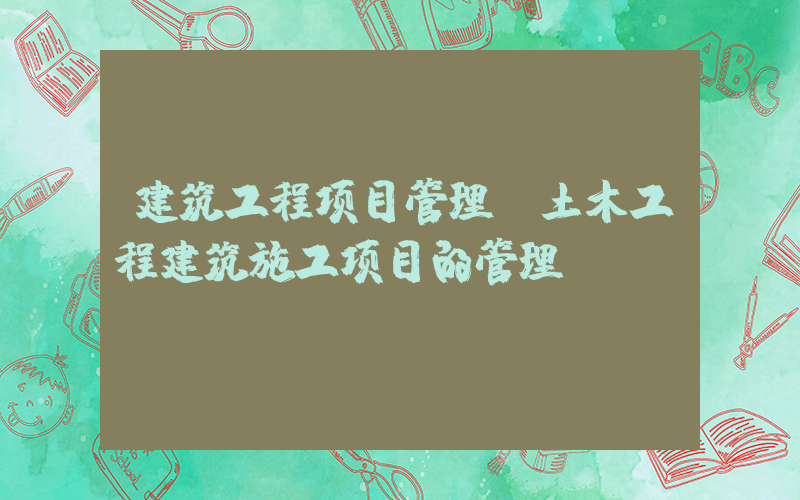 建筑工程项目管理(土木工程建筑施工项目的管理？)