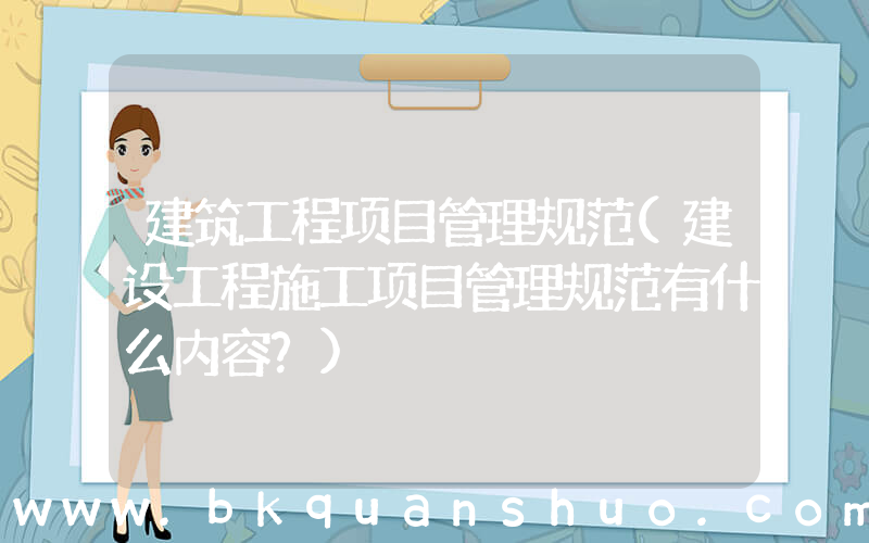 建筑工程项目管理规范(建设工程施工项目管理规范有什么内容？)