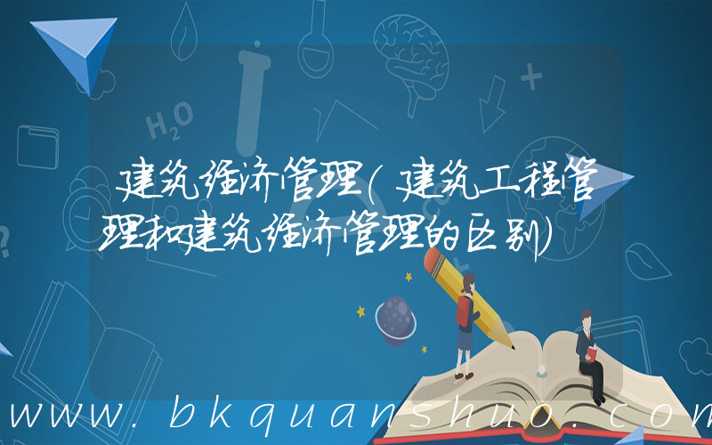 建筑经济管理(建筑工程管理和建筑经济管理的区别)