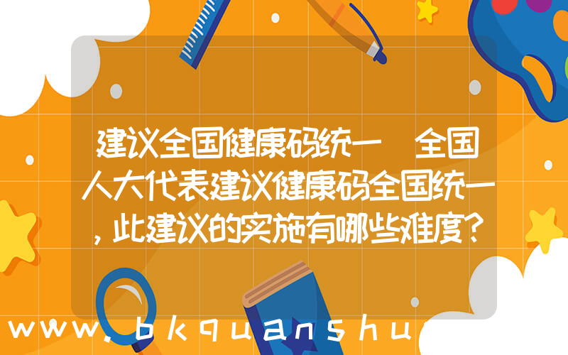 建议全国健康码统一(全国人大代表建议健康码全国统一，此建议的实施有哪些难度？)