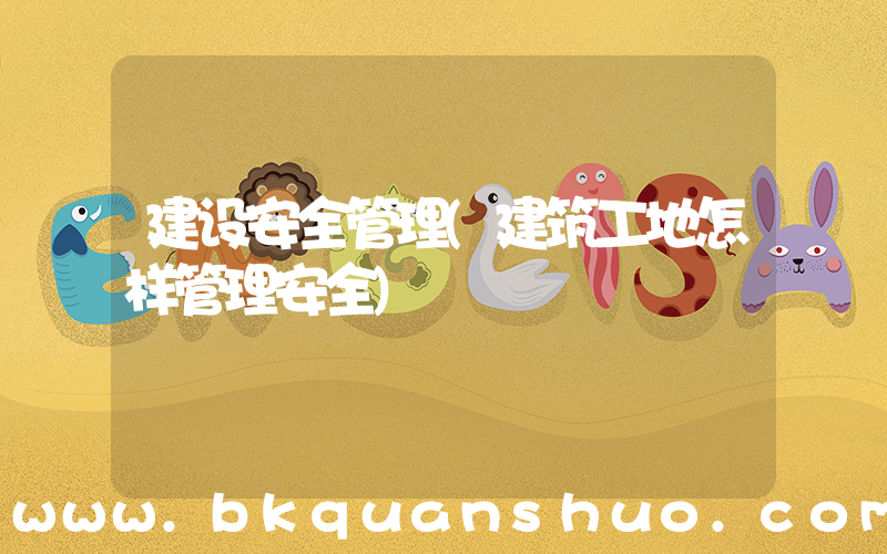 建设安全管理(建筑工地怎样管理安全)