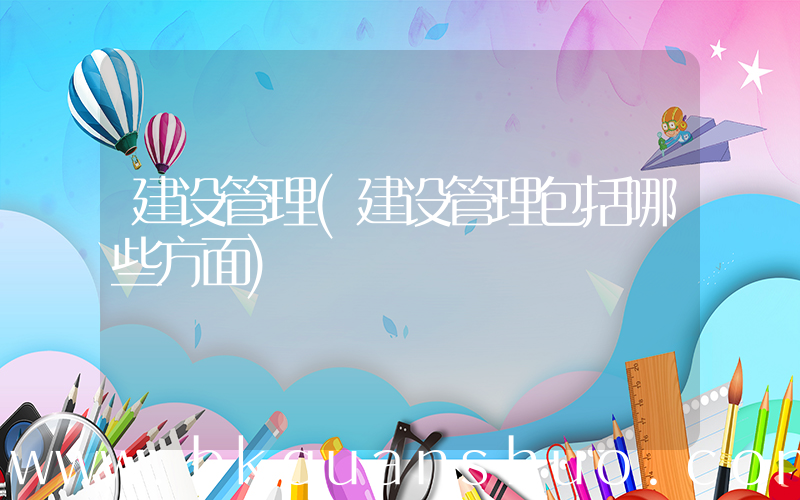 建设管理(建设管理包括哪些方面)