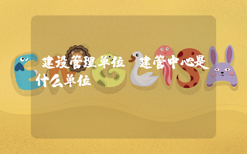 建设管理单位(建管中心是什么单位)