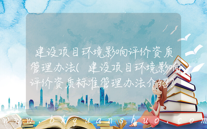 建设项目环境影响评价资质管理办法(建设项目环境影响评价资质标准管理办法介绍？)