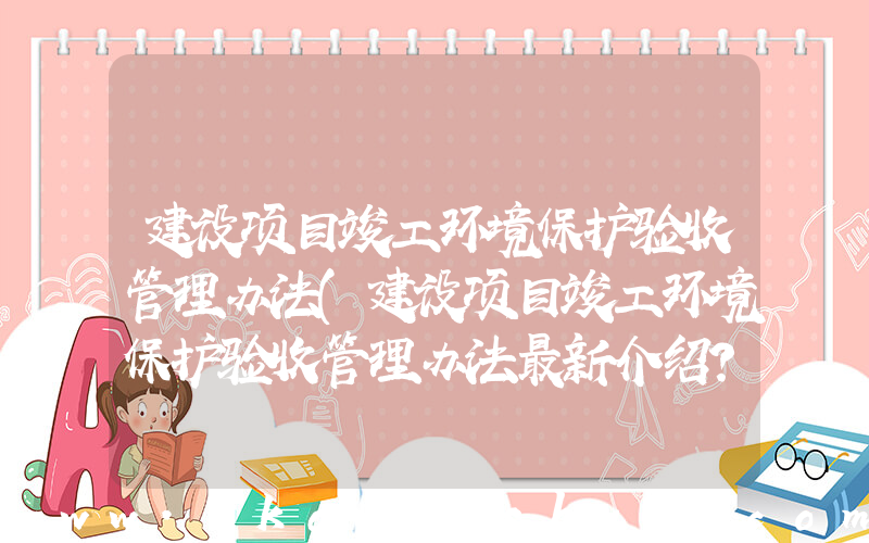 建设项目竣工环境保护验收管理办法(建设项目竣工环境保护验收管理办法最新介绍？)