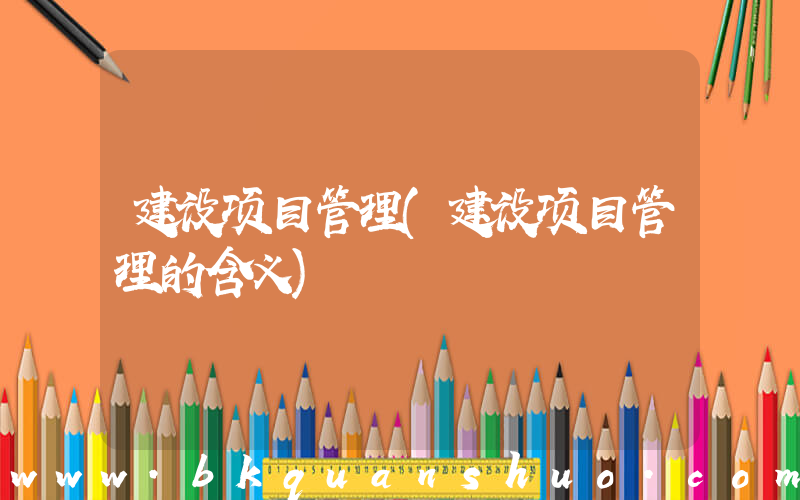 建设项目管理(建设项目管理的含义)