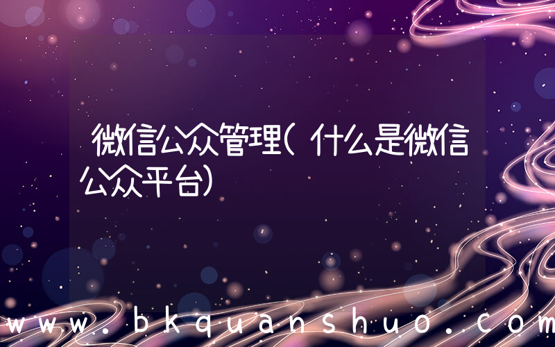 微信公众管理(什么是微信公众平台)