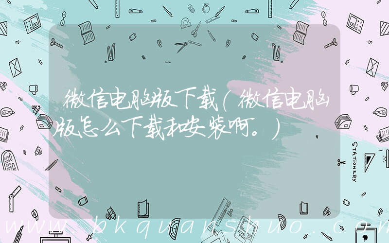 微信电脑版下载(微信电脑版怎么下载和安装啊。)