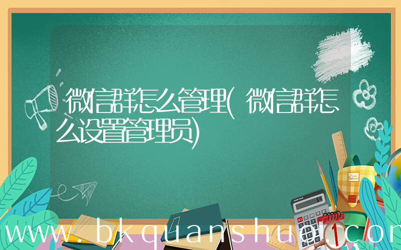 微信群怎么管理(微信群怎么设置管理员)