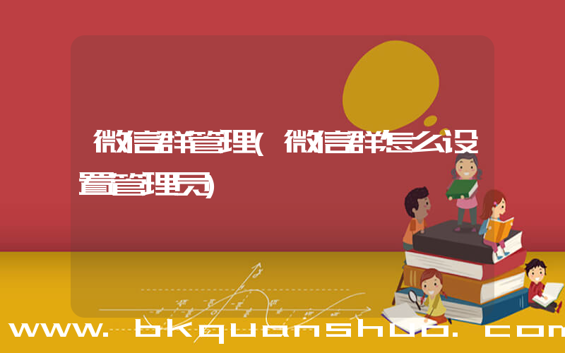 微信群管理(微信群怎么设置管理员)