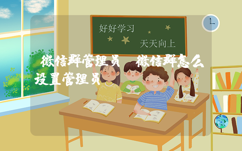 微信群管理员(微信群怎么设置管理员)