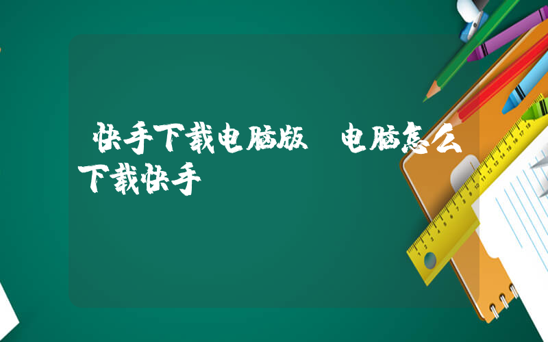快手下载电脑版(电脑怎么下载快手)