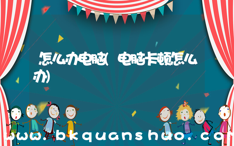 怎么办电脑(电脑卡顿怎么办)