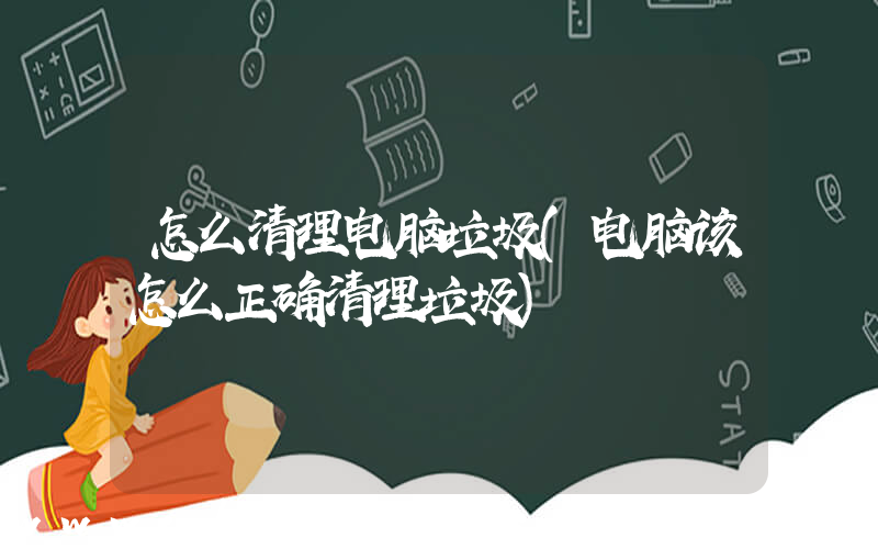 怎么清理电脑垃圾(电脑该怎么正确清理垃圾)
