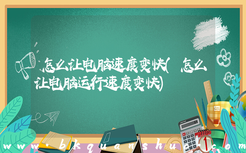 怎么让电脑速度变快(怎么让电脑运行速度变快)