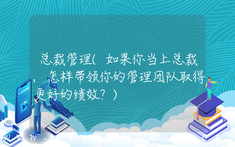 总裁管理(如果你当上总裁,怎样带领你的管理团队取得更好的绩效？)