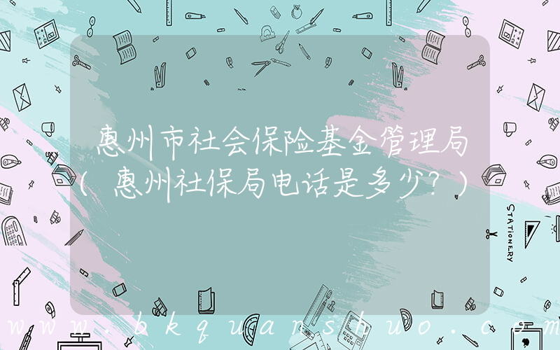 惠州市社会保险基金管理局(惠州社保局电话是多少？)