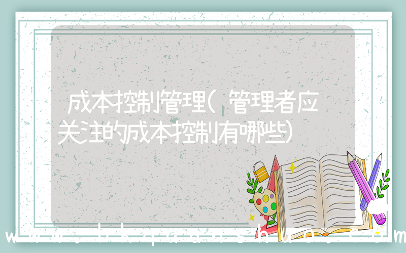 成本控制管理(管理者应该关注的成本控制有哪些)