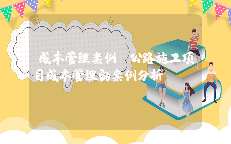 成本管理案例(公路施工项目成本管理的案例分析？)