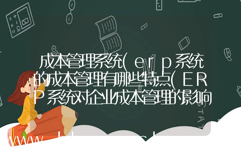 成本管理系统(erp系统的成本管理有哪些特点(ERP系统对企业成本管理的影响))