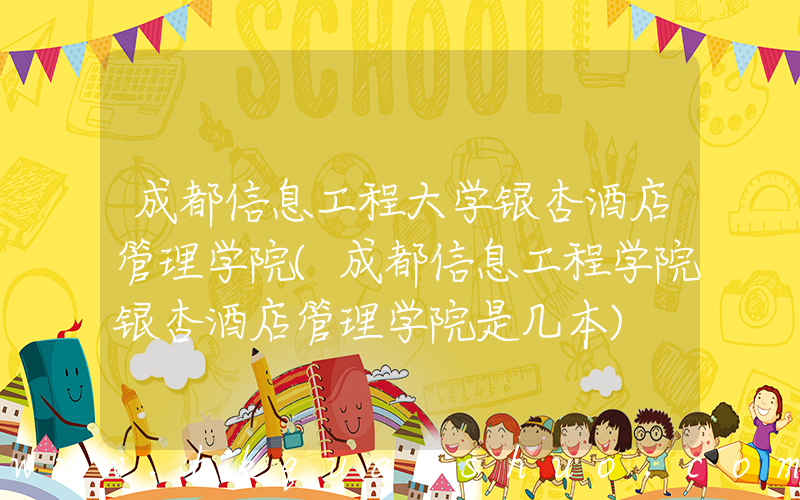 成都信息工程大学银杏酒店管理学院(成都信息工程学院银杏酒店管理学院是几本)