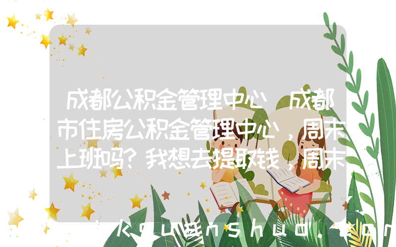 成都公积金管理中心(成都市住房公积金管理中心，周末上班吗？我想去提取钱，周末可以不？？？)