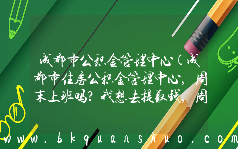 成都市公积金管理中心(成都市住房公积金管理中心，周末上班吗？我想去提取钱，周末可以不？？？)