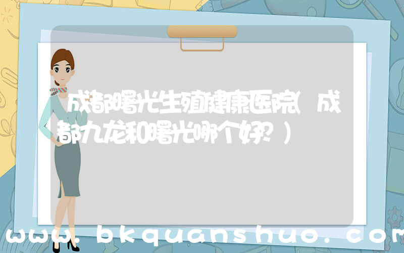 成都曙光生殖健康医院(成都九龙和曙光哪个好？)