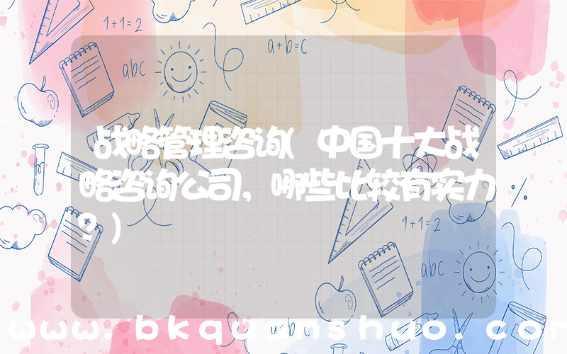 战略管理咨询(中国十大战略咨询公司，哪些比较有实力？)