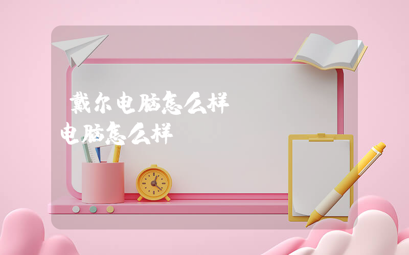 戴尔电脑怎么样(dell电脑怎么样？)