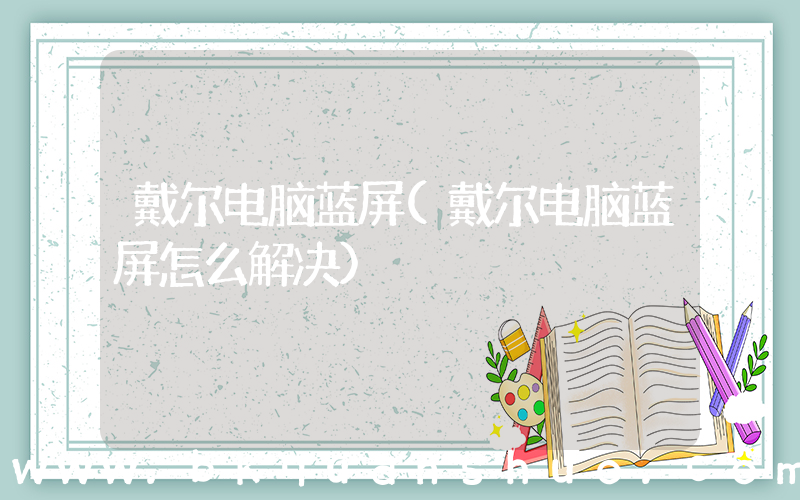 戴尔电脑蓝屏(戴尔电脑蓝屏怎么解决)