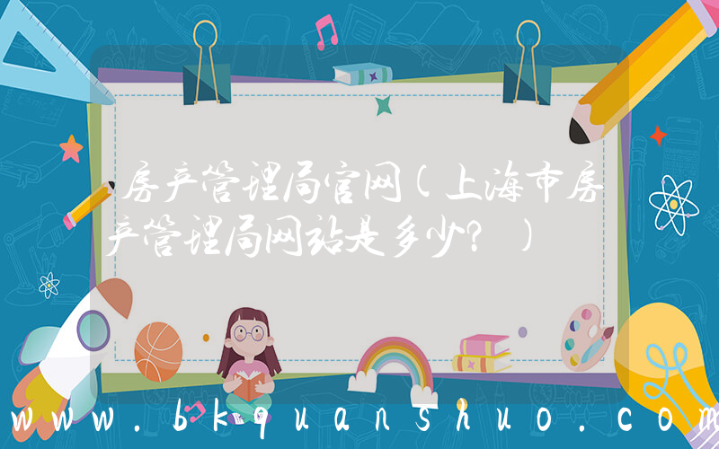 房产管理局官网(上海市房产管理局网站是多少？)