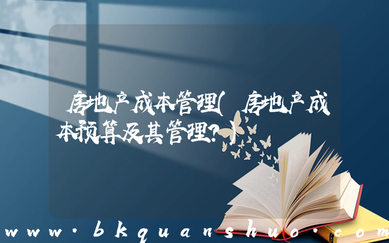 房地产成本管理(房地产成本预算及其管理？)