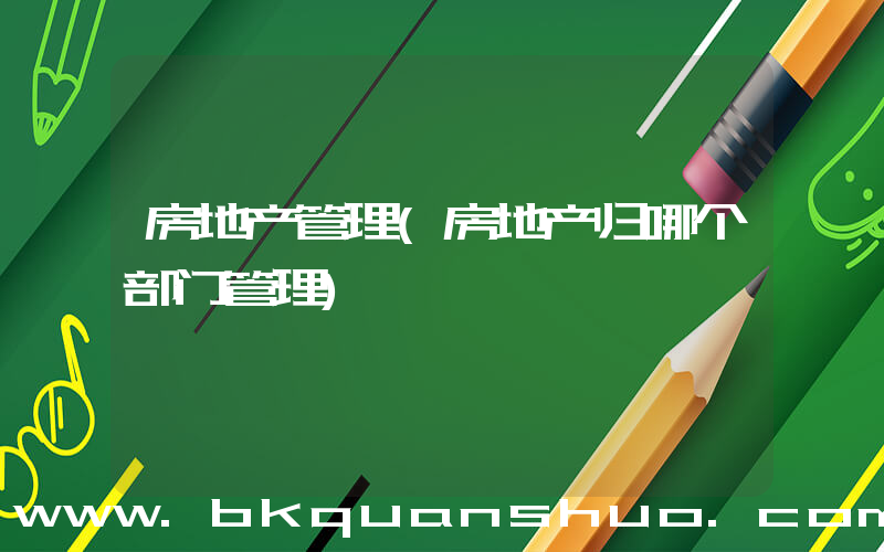 房地产管理(房地产归哪个部门管理)