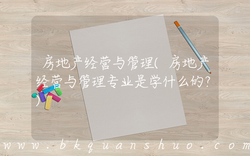 房地产经营与管理(房地产经营与管理专业是学什么的？)