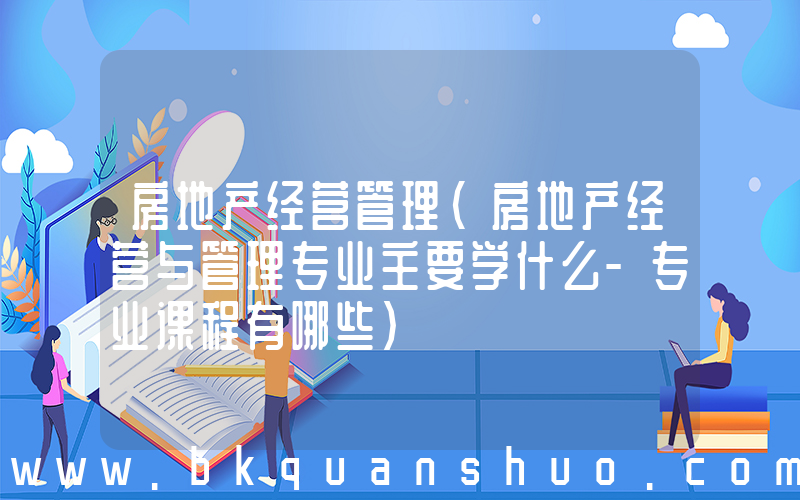 房地产经营管理(房地产经营与管理专业主要学什么-专业课程有哪些)
