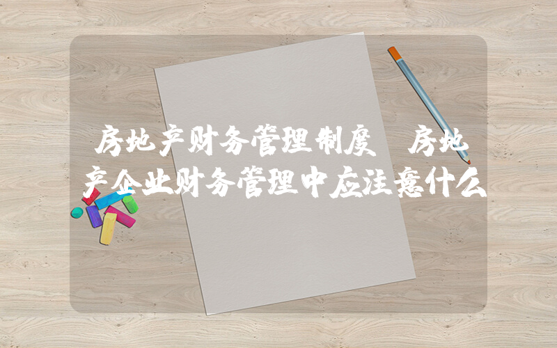 房地产财务管理制度(房地产企业财务管理中应注意什么)