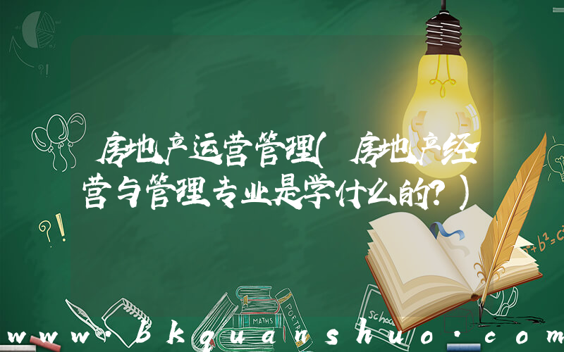 房地产运营管理(房地产经营与管理专业是学什么的？)
