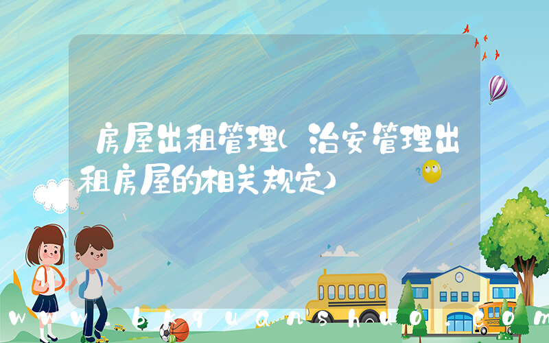 房屋出租管理(治安管理出租房屋的相关规定)