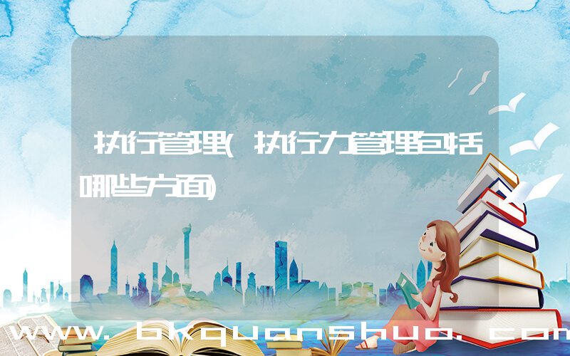 执行管理(执行力管理包括哪些方面)