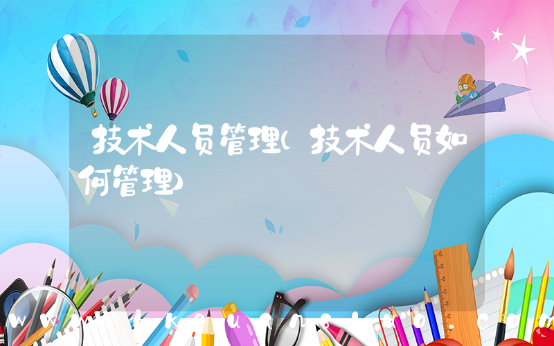 技术人员管理(技术人员如何管理)