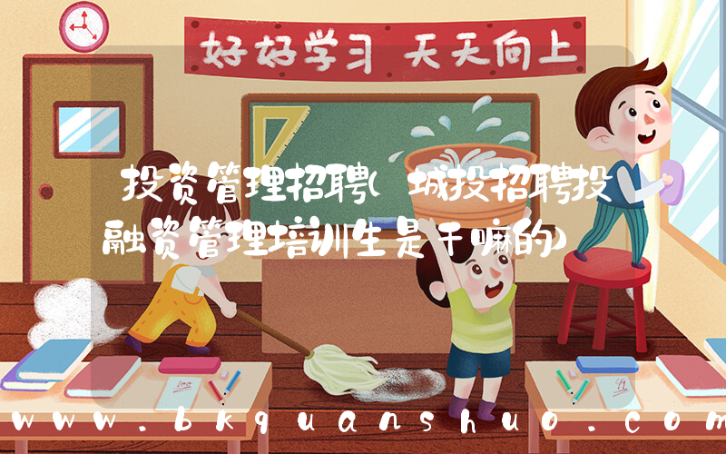 投资管理招聘(城投招聘投融资管理培训生是干嘛的)