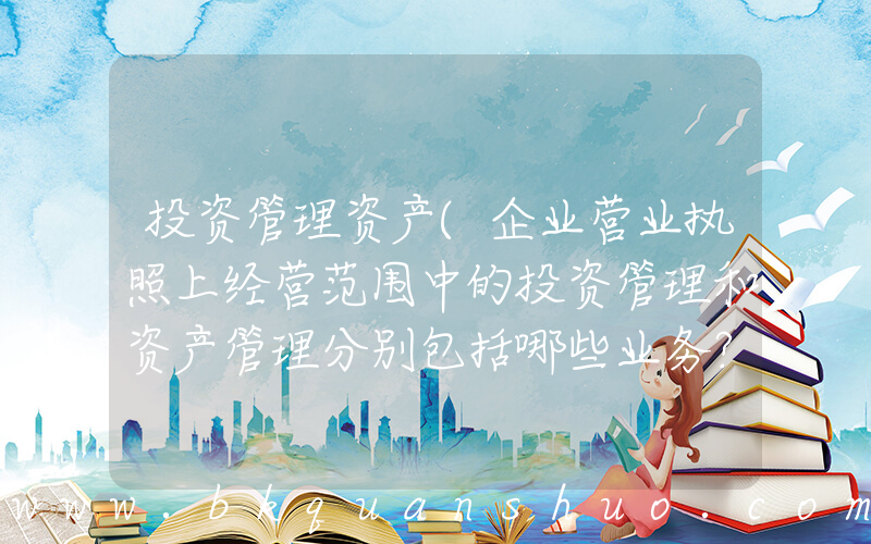 投资管理资产(企业营业执照上经营范围中的投资管理和资产管理分别包括哪些业务？)