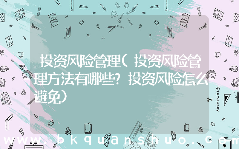 投资风险管理(投资风险管理方法有哪些？投资风险怎么避免)