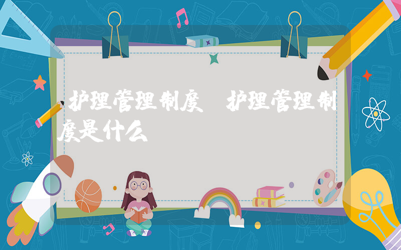 护理管理制度(护理管理制度是什么？)