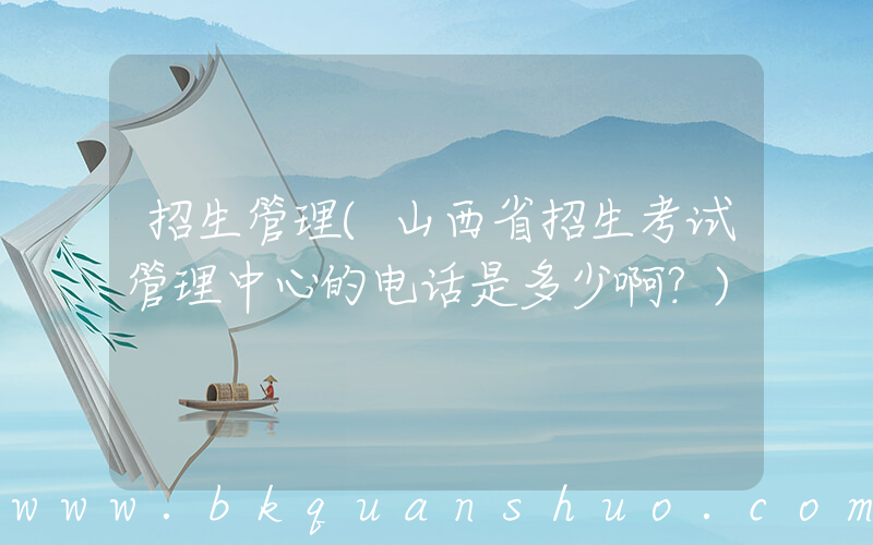 招生管理(山西省招生考试管理中心的电话是多少啊？)